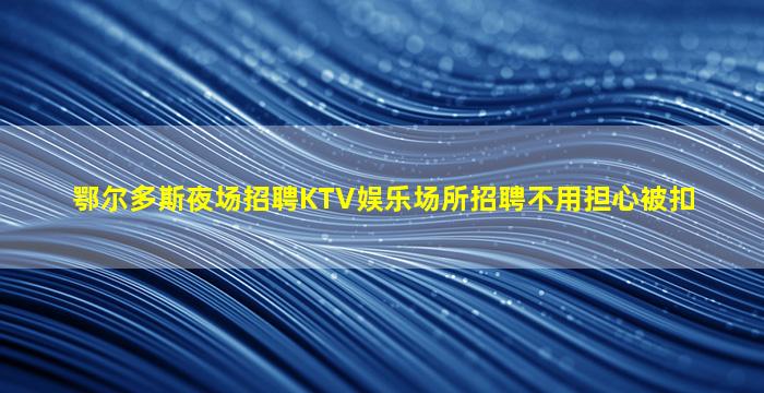鄂尔多斯夜场招聘KTV娱乐场所招聘不用担心被扣
